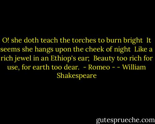 O! she doth teach the torches to burn bright <br />It seems she hangs upon the cheek of night <br />Like a rich jewel in an Ethiop's ear; <br />Beauty too rich for use, for earth too dear.<br /><br />- Romeo - - William Shakespeare