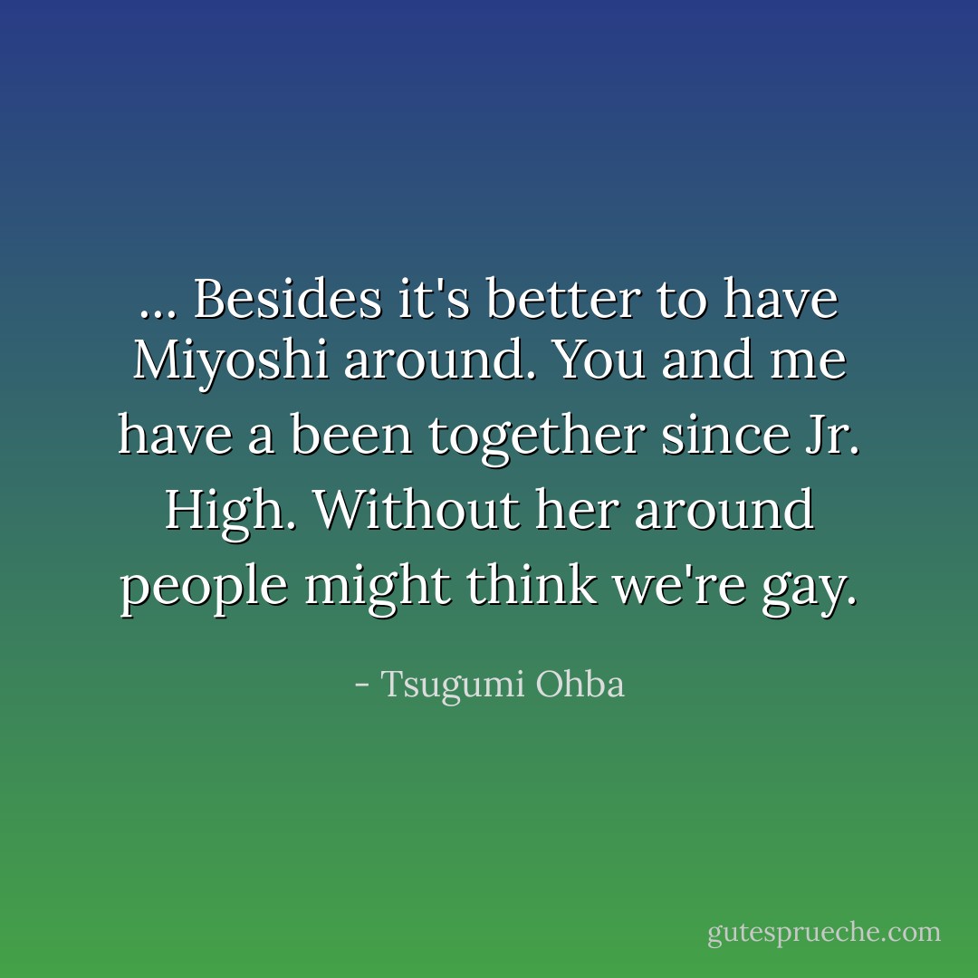... Besides it's better to have Miyoshi around. You and me have a been together since Jr. High. Without her around people might think we're gay. - Tsugumi Ohba