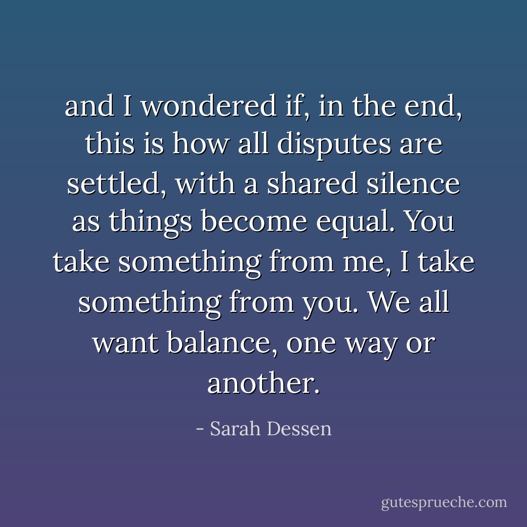 and I wondered if, in the end, this is how all disputes are settled, with a shared silence as things become equal. You take something from me, I take something from you. We all want balance, one way or another. - Sarah Dessen