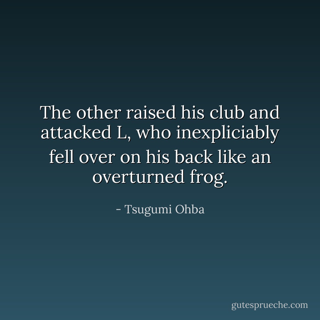 The other raised his club and attacked L, who inexpliciably fell over on his back like an overturned frog. - Tsugumi Ohba