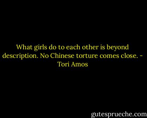 What girls do to each other is beyond description. No Chinese torture comes close. - Tori Amos