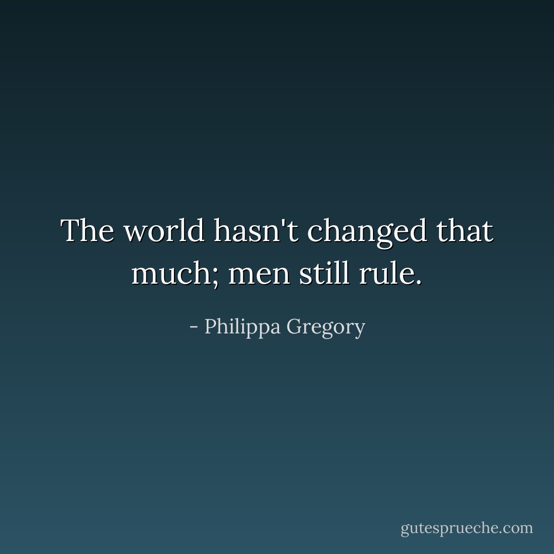 The world hasn't changed that much; men still rule. - Philippa Gregory