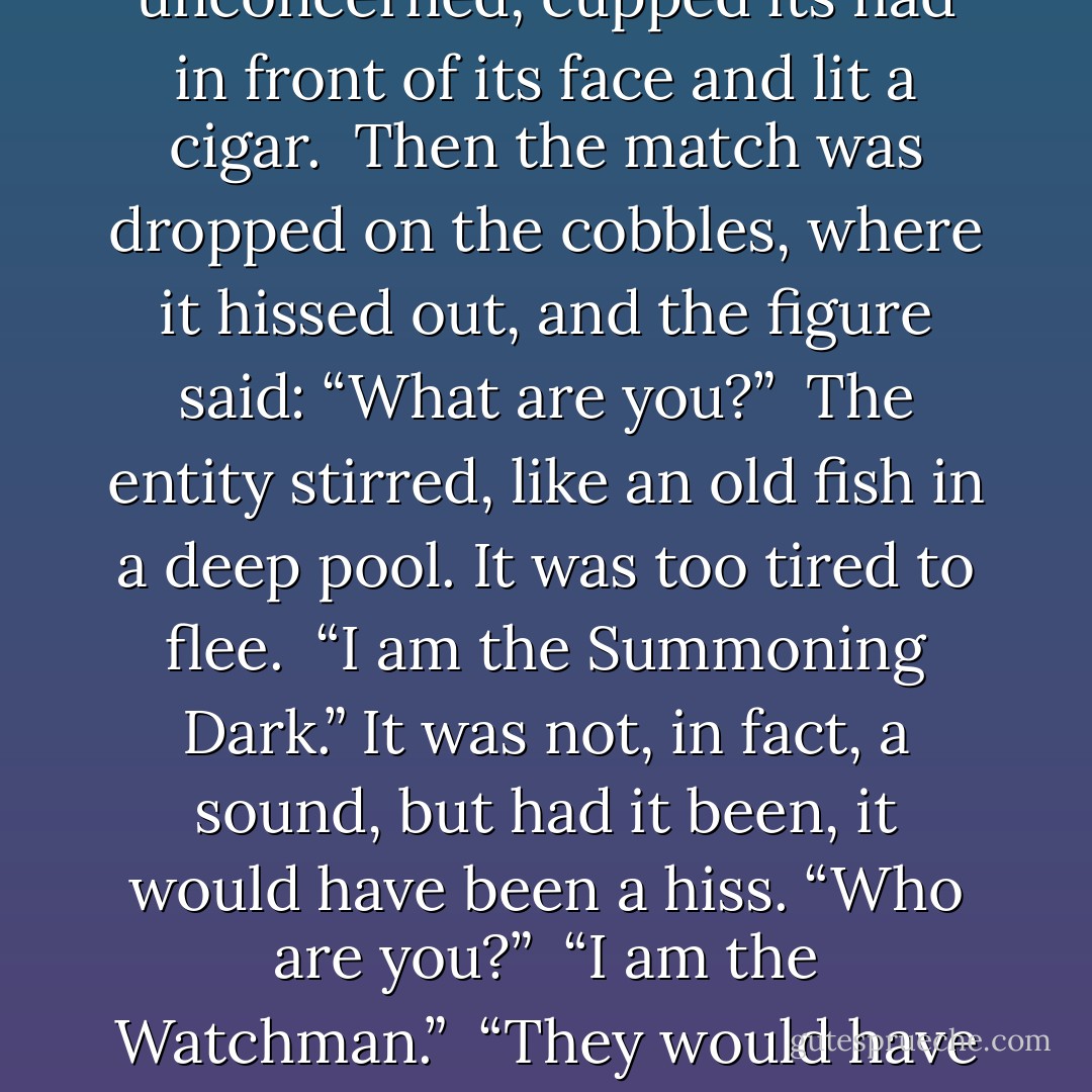 Night, forever. But within it, a city, shadowy and only real in certain ways.<br /> The entity cowered in its alley, where the mist was rising. This could not have happened!<br />Yet it had. The streets had filled with… things. Animals! Birds! Changing shape! Screaming and yelling! And, above it all, higher than the rooftops, a lamb rocking back and forth in great slow motions, thundering over the cobbles…<br /> And then bars had come down, slamming down, and the entity had been thrown back.<br /> But it had been so close! It had saved the creature, it was getting through, it was beginning to have control… and now this…<br /> In the darkness of the inner city, above the rustle of the never-ending rain, it heard the sound of boots approaching.<br /> A shape appeared in the mist.<br /> It drew nearer.<br /> Water cascaded off a metal helmet and an oiled leather cloak as the figure stopped and, entirely unconcerned, cupped its had in front of its face and lit a cigar.<br /> Then the match was dropped on the cobbles, where it hissed out, and the figure said: “What are you?”<br /> The entity stirred, like an old fish in a deep pool. It was too tired to flee.<br /> “I am the Summoning Dark.” It was not, in fact, a sound, but had it been, it would have been a hiss. “Who are you?”<br /> “I am the Watchman.”<br /> “They would have killed his family!” The darkness lunged, and met resistance. “Think of the deaths they have caused! Who are you to stop me?”<br /> “He created me. <i>Quis custodiet ipsos custodes?</i> Who watches the watchmen? Me. I watch him. Always. You will not force him to murder for you.”<br /> “What kind of human creates his own policeman?”<br /> “One who fears the dark.”<br /> “And so he should,” said the entity, with satisfaction.<br /> “Indeed. But I think you misunderstand. I am not here to keep the darkness out. I am here to keep it in.” There was a clink of metal as the shadowy watchman lifted a dark lantern and opened its little door. Orange light cut through the blackness. “Call me… the Guarding Dark. Imagine how strong I must be.”<br /> The Summoning Dark backed desperately into the alley, but the light followed it, burning it.<br /> “And now,” said the watchman, “get out of town. - Terry Pratchett