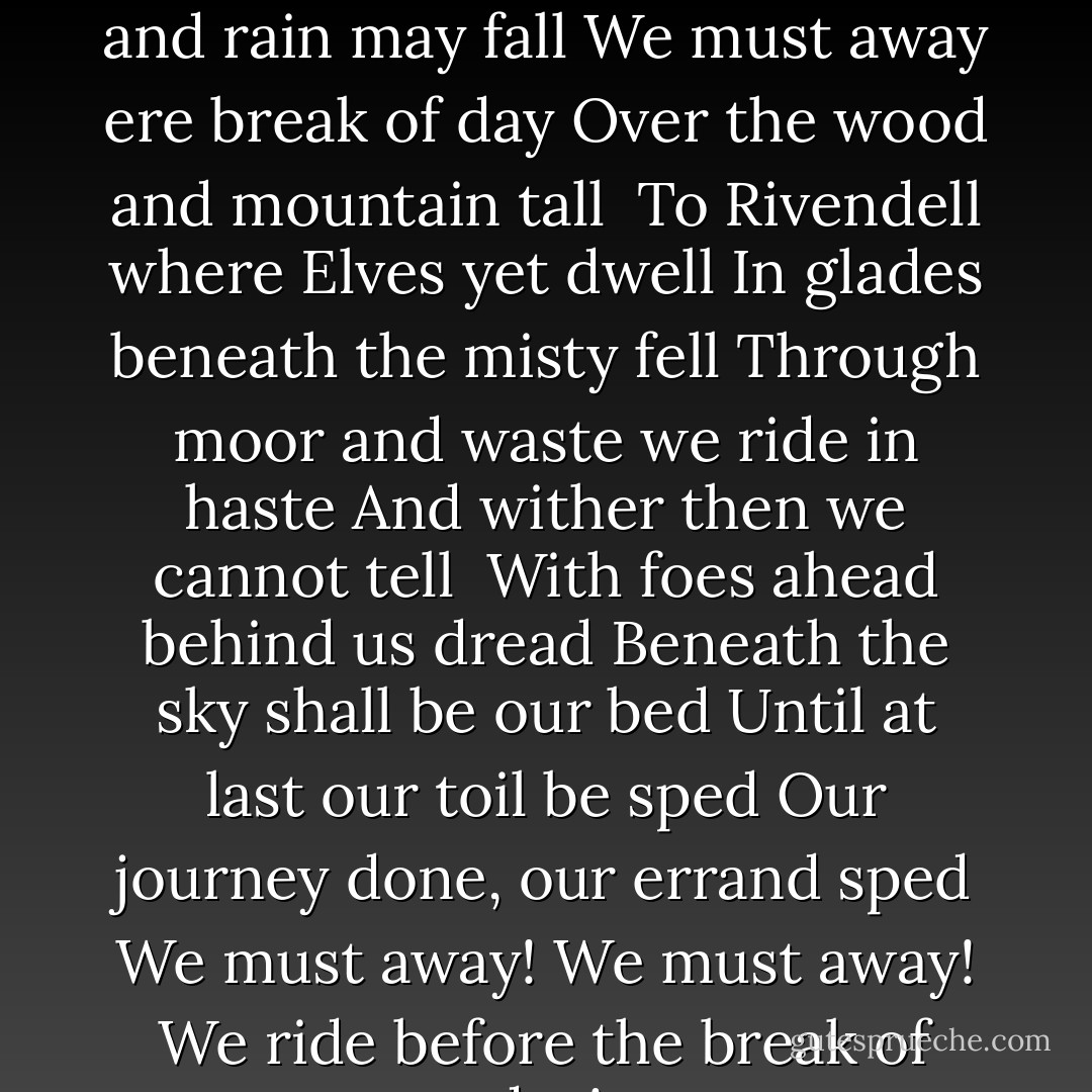 Fare well we call to hearth and hall<br />Though wind may blow and rain may fall<br />We must away ere break of day<br />Over the wood and mountain tall<br /><br />To Rivendell where Elves yet dwell<br />In glades beneath the misty fell<br />Through moor and waste we ride in haste<br />And wither then we cannot tell<br /><br />With foes ahead behind us dread<br />Beneath the sky shall be our bed<br />Until at last our toil be sped<br />Our journey done, our errand sped<br />We must away! We must away!<br />We ride before the break of day! - J.R.R. Tolkien
