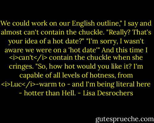 We could work on our English outline," I say and almost can't contain the chuckle.<br />"Really? That's your idea of a hot date?"<br />"I'm sorry, I wasn't aware we were on a 'hot date'" And this time I <i>can't</i> contain the chuckle when she cringes. "So, how hot would you like it? I'm capable of all levels of hotness, from <i>Luc</i>-warm to - and I'm being literal here - hotter than Hell. - Lisa Desrochers