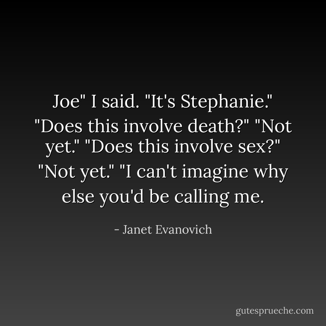 Joe" I said. "It's Stephanie."<br />"Does this involve death?"<br />"Not yet."<br />"Does this involve sex?"<br />"Not yet."<br />"I can't imagine why else you'd be calling me. - Janet Evanovich
