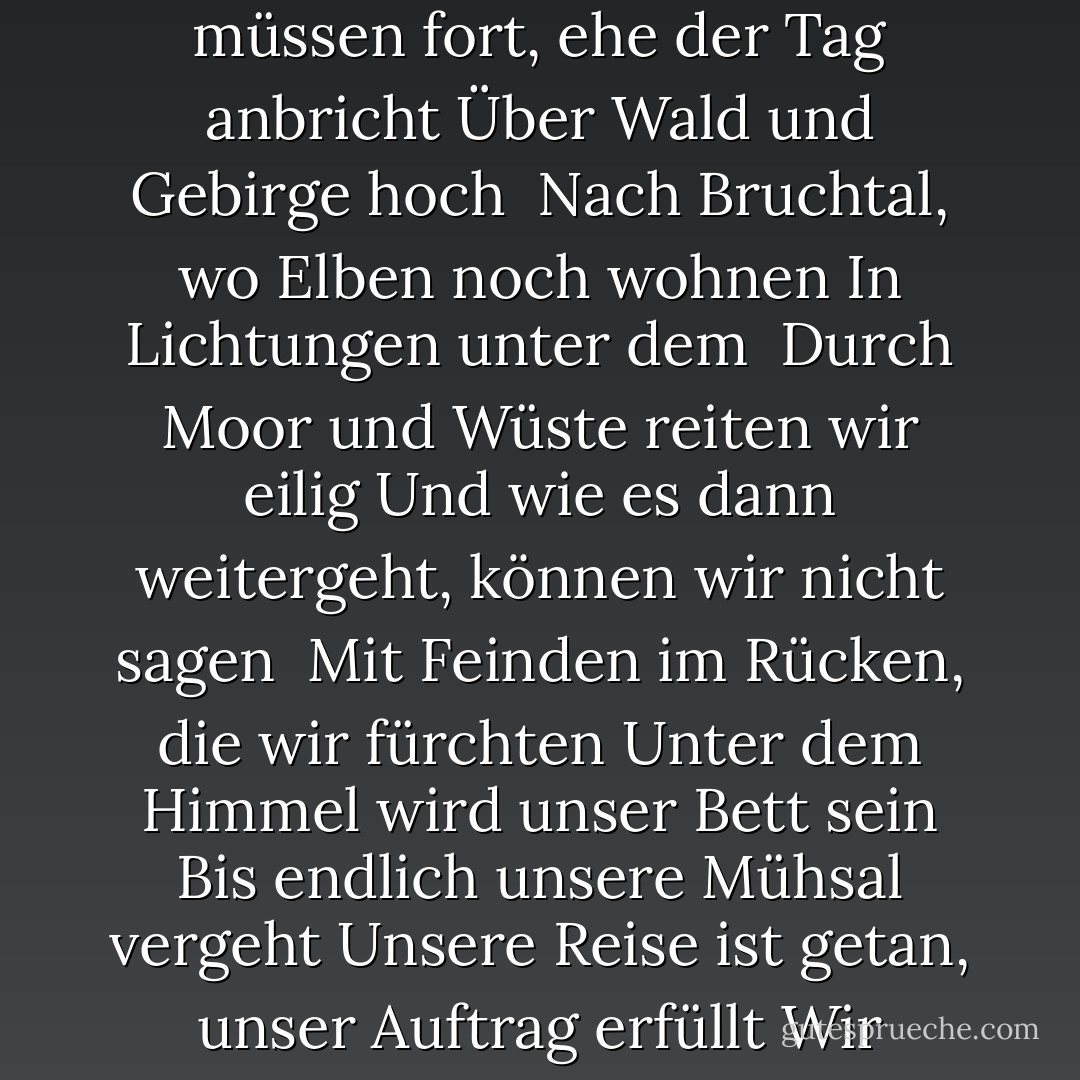 Lebt wohl, wir rufen zu Herd und Halle<br />Auch wenn Wind weht und Regen fällt<br />Wir müssen fort, ehe der Tag anbricht<br />Über Wald und Gebirge hoch<br /><br />Nach Bruchtal, wo Elben noch wohnen<br />In Lichtungen unter dem <br />Durch Moor und Wüste reiten wir eilig<br />Und wie es dann weitergeht, können wir nicht sagen<br /><br />Mit Feinden im Rücken, die wir fürchten<br />Unter dem Himmel wird unser Bett sein<br />Bis endlich unsere Mühsal vergeht<br />Unsere Reise ist getan, unser Auftrag erfüllt<br />Wir müssen fort! Wir müssen fort! <br />Wir reiten vor Tagesanbruch! - J.R.R. Tolkien<