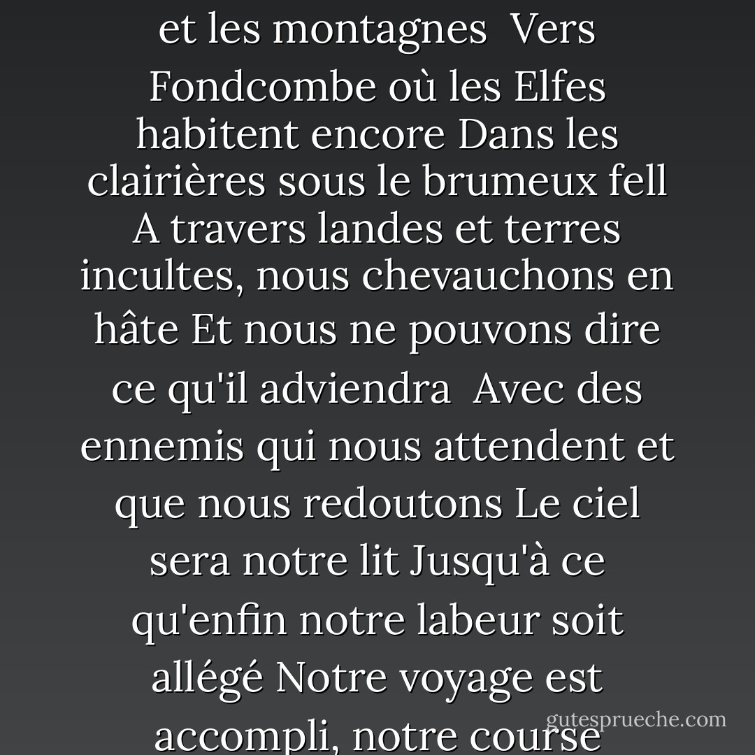 Nous appelons à la bonne santé du foyer et de la salle<br />Même si le vent souffle et la pluie tombe<br />Nous devons partir avant le lever du jour<br />Par-delà les bois et les montagnes<br /><br />Vers Fondcombe où les Elfes habitent encore<br />Dans les clairières sous le brumeux fell<br />A travers landes et terres incultes, nous chevauchons en hâte<br />Et nous ne pouvons dire ce qu'il adviendra<br /><br />Avec des ennemis qui nous attendent et que nous redoutons<br />Le ciel sera notre lit<br />Jusqu'à ce qu'enfin notre labeur soit allégé<br />Notre voyage est accompli, notre course accélérée<br />Nous devons partir ! Nous devons partir!<br />Nous chevauchons avant le lever du jour ! - J.R.R. Tolkien