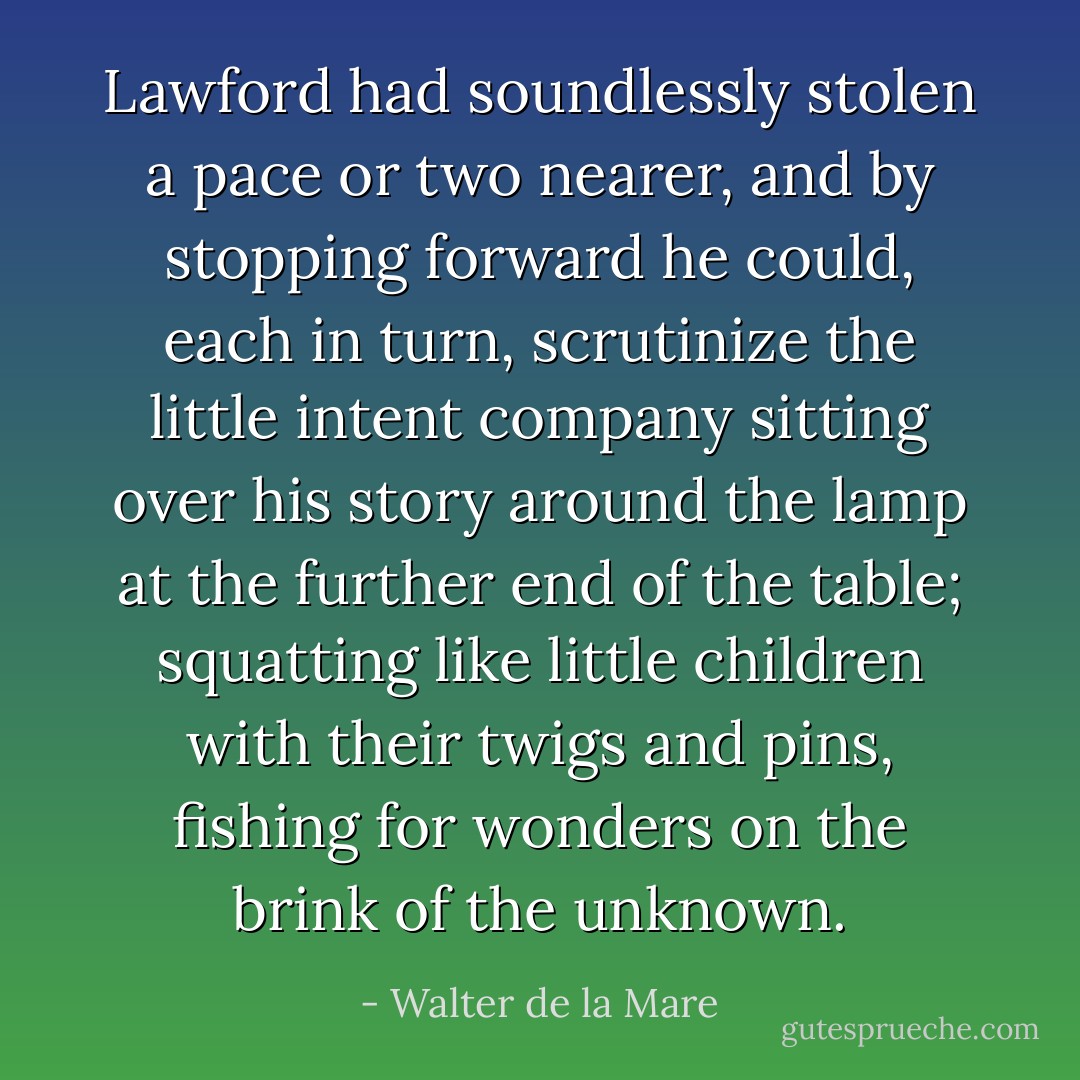 Lawford had soundlessly stolen a pace or two nearer, and by stopping forward he could, each in turn, scrutinize the little intent company sitting over his story around the lamp at the further end of the table; squatting like little children with their twigs and pins, fishing for wonders on the brink of the unknown. - Walter de la Mare