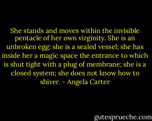 She stands and moves within the invisible pentacle of her own virginity. She is an unbroken egg: she is a sealed vessel; she has inside her a magic space the entrance to which is shut tight with a plug of membrane; she is a closed system; she does not know how to shiver. - Angela Carter