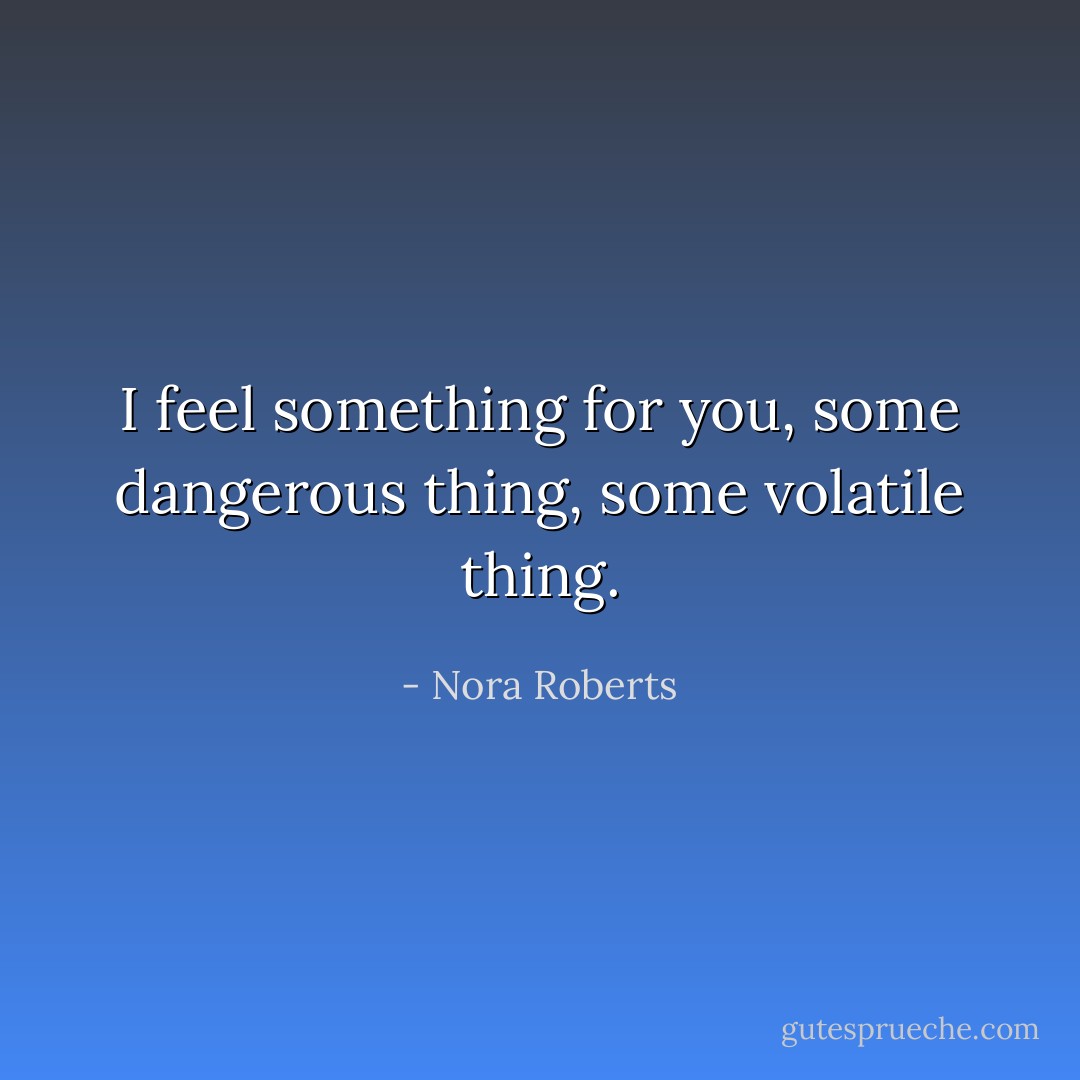 I feel something for you, some dangerous thing, some volatile thing. - Nora Roberts