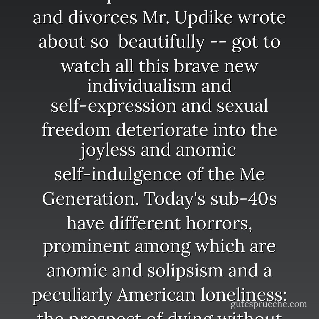 But the young educated adults of the 90s -- who were, of course, the children of the same impassioned infidelities and divorces Mr. Updike wrote about so <br />beautifully -- got to watch all this brave new individualism and self-expression and sexual freedom deteriorate into the joyless and anomic self-indulgence of the Me Generation. Today's sub-40s have different horrors, prominent among which are anomie and solipsism and a peculiarly American loneliness: the prospect of dying without once having loved something more than yourself. - David Foster Wallace