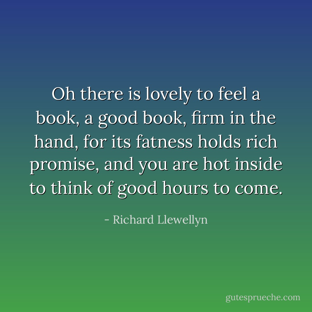 Oh there is lovely to feel a book, a good book, firm in the hand, for its fatness holds rich promise, and you are hot inside to think of good hours to come. - Richard Llewellyn