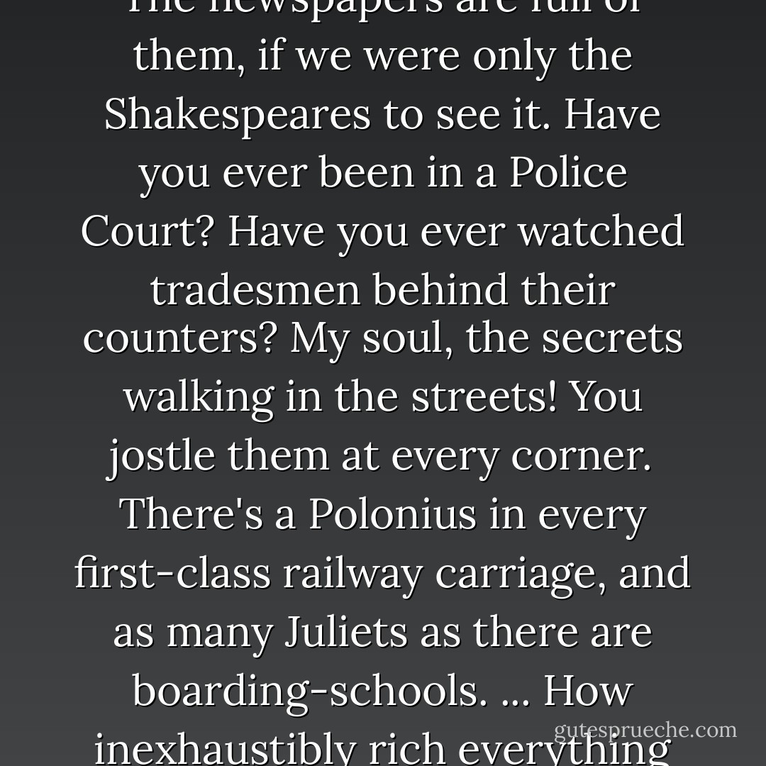 Lear, Macbeth. Mercutio – they live on their own as it were. The newspapers are full of them, if we were only the Shakespeares to see it. Have you ever been in a Police Court? Have you ever watched tradesmen behind their counters? My soul, the secrets walking in the streets! You jostle them at every corner. There's a Polonius in every first-class railway carriage, and as many Juliets as there are boarding-schools. ... How inexhaustibly rich everything is, if you only stick to life. - Walter de la Mare