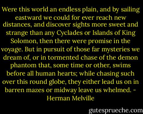 Were this world an endless plain, and by sailing eastward we could for ever reach new distances, and discover sights more sweet and strange than any Cyclades or Islands of King Solomon, then there were promise in the voyage. But in pursuit of those far mysteries we dream of, or in tormented chase of the demon phantom that, some time or other, swims before all human hearts; while chasing such over this round globe, they either lead us on in barren mazes or midway leave us whelmed. - Herman Melville