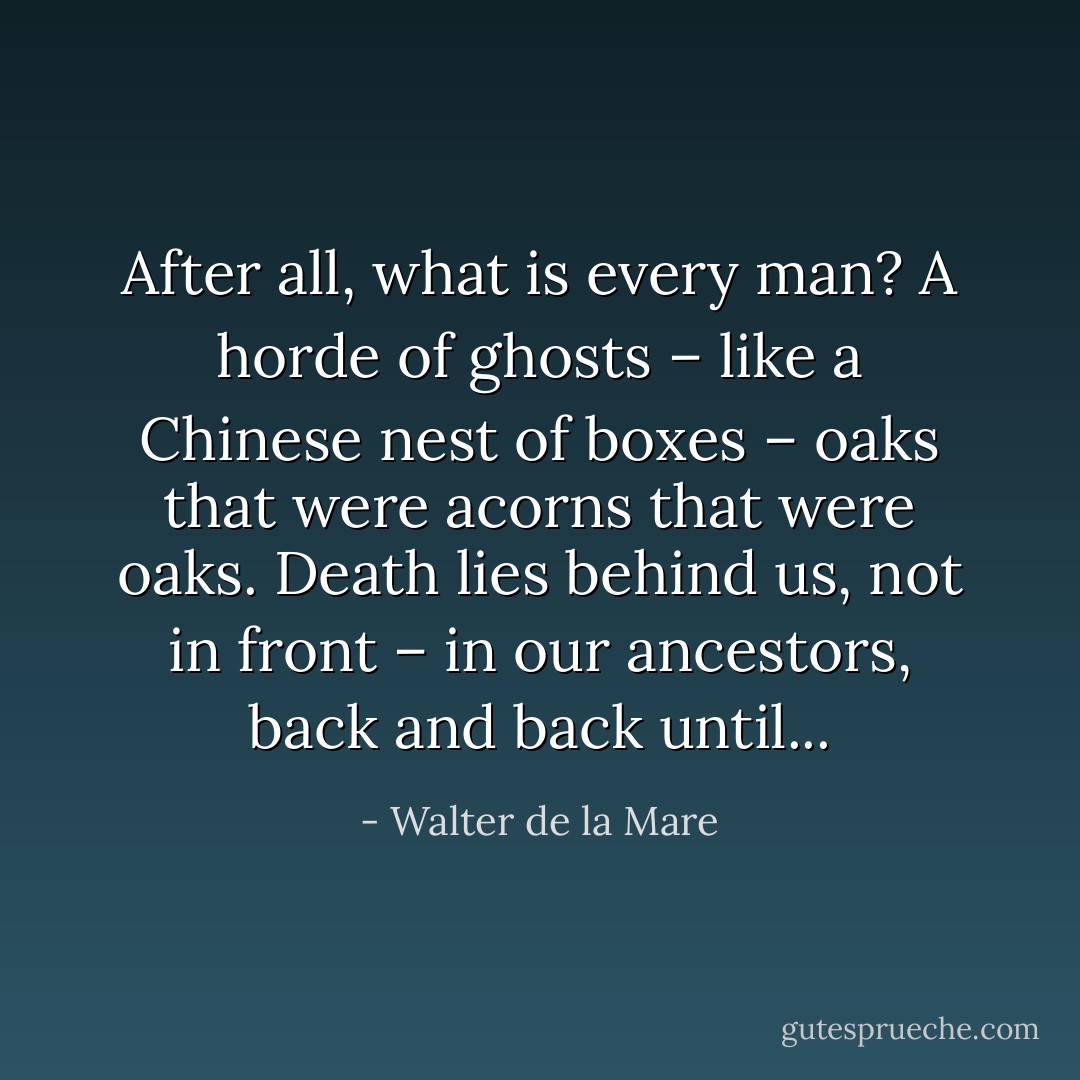 After all, what is every man? A horde of ghosts – like a Chinese nest of boxes – oaks that were acorns that were oaks. Death lies behind us, not in front – in our ancestors, back and back until... - Walter de la Mare