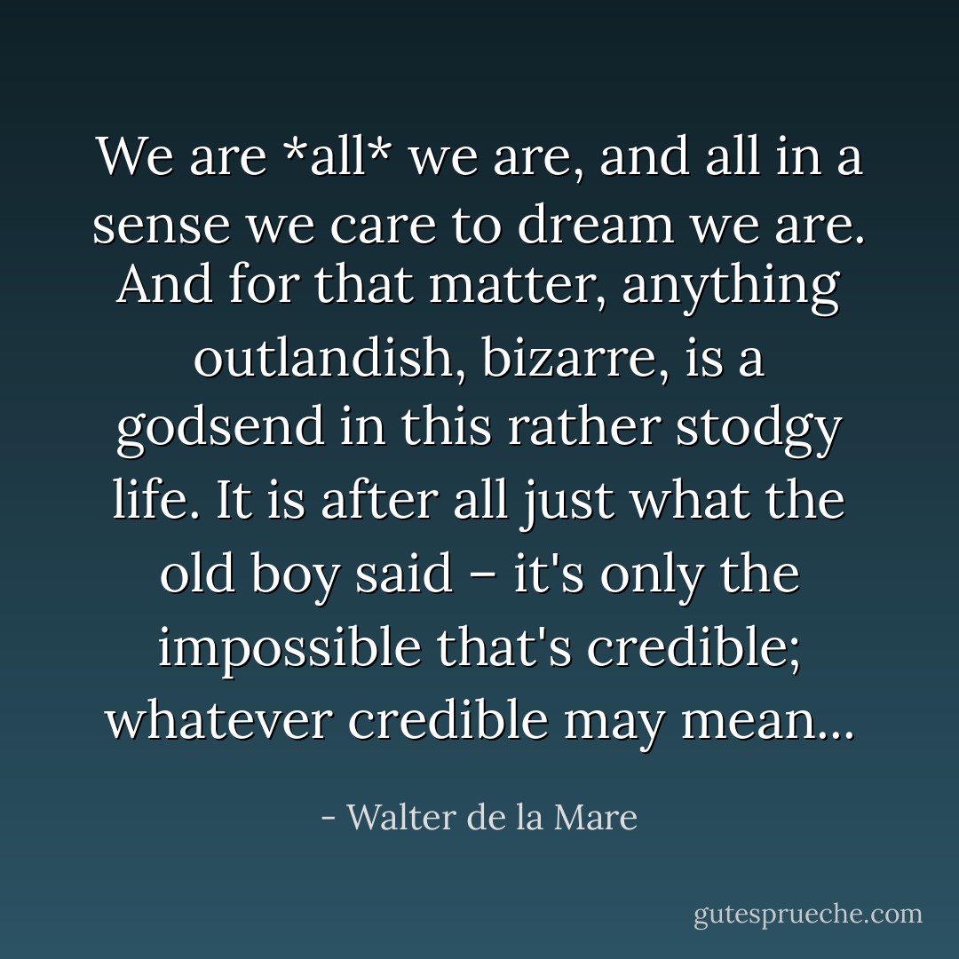 We are *all* we are, and all in a sense we care to dream we are. And for that matter, anything outlandish, bizarre, is a godsend in this rather stodgy life. It is after all just what the old boy said – it's only the impossible that's credible; whatever credible may mean... - Walter de la Mare