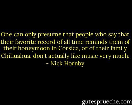 One can only presume that people who say that their favorite record of all time reminds them of their honeymoon in Corsica, or of their family Chihuahua, don't actually like music very much. - Nick Hornby