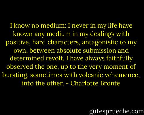 I know no medium: I never in my life have known any medium in my dealings with positive, hard characters, antagonistic to my own, between absolute submission and determined revolt. I have always faithfully observed the one, up to the very moment of bursting, sometimes with volcanic vehemence, into the other. - Charlotte Brontë