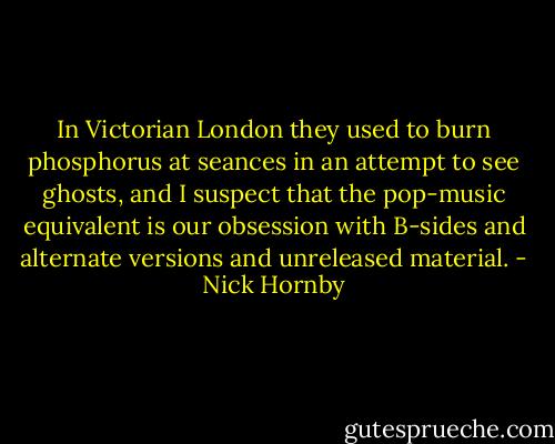 In Victorian London they used to burn phosphorus at seances in an attempt to see ghosts, and I suspect that the pop-music equivalent is our obsession with B-sides and alternate versions and unreleased material. - Nick Hornby