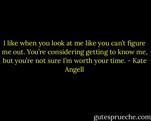 I like when you look at me like you can’t figure me out. You’re considering getting to know me, but you’re not sure I’m worth your time. - Kate Angell