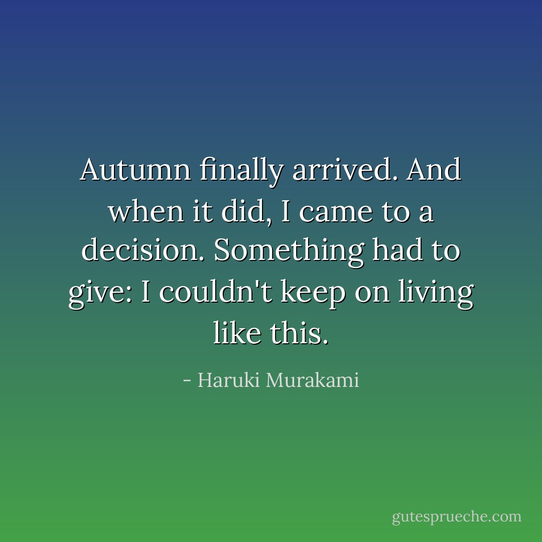 Autumn finally arrived. And when it did, I came to a decision. Something had to give: I couldn't keep on living like this. - Haruki Murakami