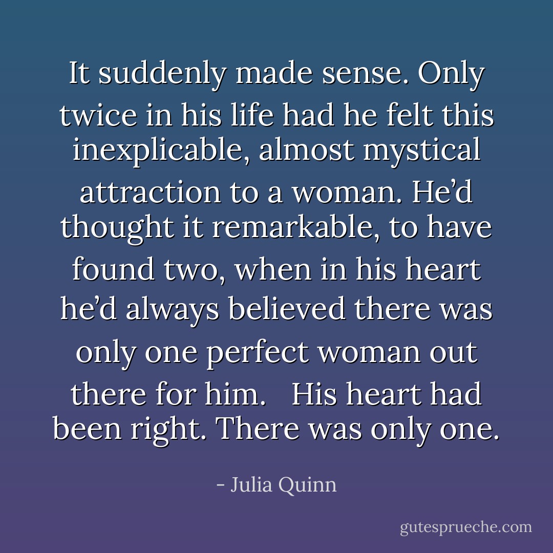 It suddenly made sense. Only twice in his life had he felt this inexplicable, almost mystical attraction to a woman. He’d thought it remarkable, to have found two, when in his heart he’d always believed there was only one perfect woman out there for him. <br /><br />His heart had been right. There was only one. - Julia Quinn