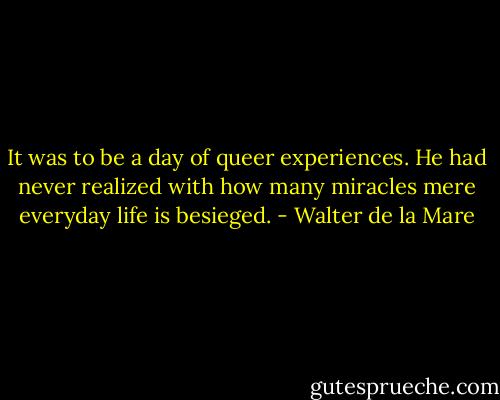 It was to be a day of queer experiences. He had never realized with how many miracles mere everyday life is besieged. - Walter de la Mare