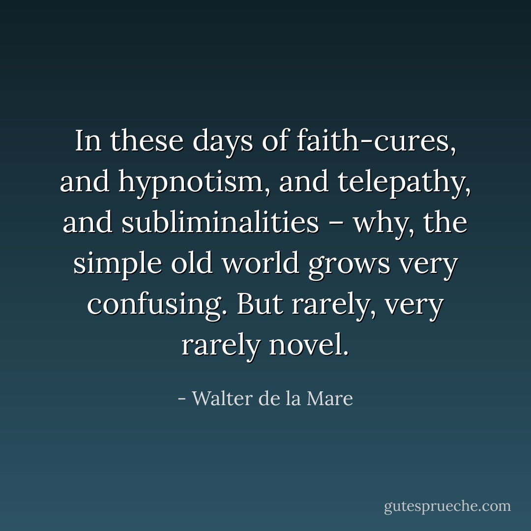 In these days of faith-cures, and hypnotism, and telepathy, and subliminalities – why, the simple old world grows very confusing. But rarely, very rarely novel. - Walter de la Mare