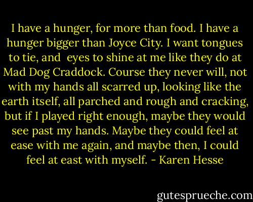 I have a hunger,<br />for more than food.<br />I have a hunger<br />bigger than Joyce City.<br />I want tongues to tie, and <br />eyes to shine at me<br />like they do at Mad Dog Craddock.<br />Course they never will,<br />not with my hands all scarred up,<br />looking like the earth itself,<br />all parched and rough and cracking,<br />but if I played right enough,<br />maybe they would see past my hands.<br />Maybe they could feel at ease with me again,<br />and maybe then,<br />I could feel at east with myself. - Karen Hesse