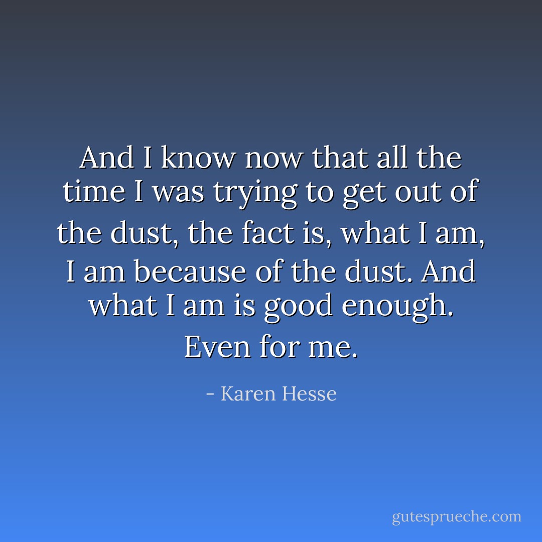 And I know now that all the time I was trying to get<br />out of the dust,<br />the fact is,<br />what I am,<br />I am because of the dust.<br />And what I am is good enough.<br />Even for me. - Karen Hesse