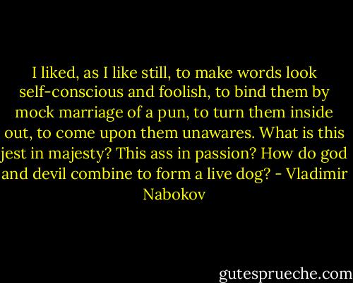 I liked, as I like still, to make words look self-conscious and foolish, to bind them by mock marriage of a pun, to turn them inside out, to come upon them unawares. What is this jest in majesty? This ass in passion? How do god and devil combine to form a live dog? - Vladimir Nabokov
