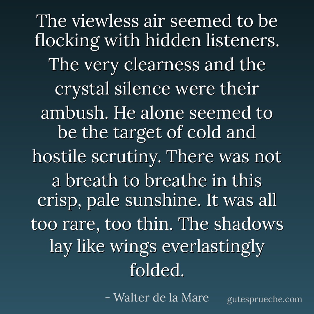 The viewless air seemed to be flocking with hidden listeners. The very clearness and the crystal silence were their ambush. He alone seemed to be the target of cold and hostile scrutiny. There was not a breath to breathe in this crisp, pale sunshine. It was all too rare, too thin. The shadows lay like wings everlastingly folded. - Walter de la Mare