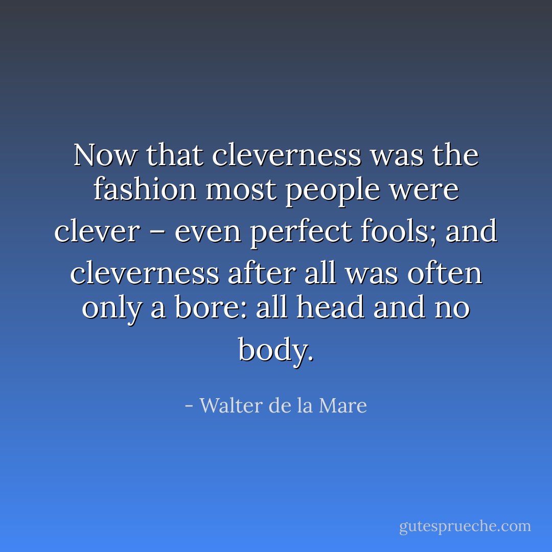 Now that cleverness was the fashion most people were clever – even perfect fools; and cleverness after all was often only a bore: all head and no body. - Walter de la Mare