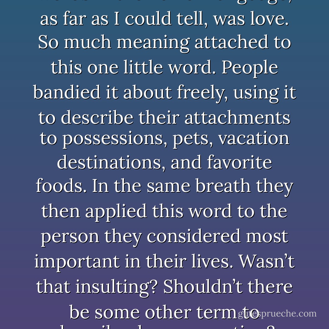 One of the most frustrating words in the human language, as far as I could tell, was love.<br />So much meaning attached to this one little word. People bandied it about freely, using it to<br />describe their attachments to possessions, pets, vacation destinations, and favorite foods. In the<br />same breath they then applied this word to the person they considered most important in their<br />lives. Wasn’t that insulting? Shouldn’t there be some other term to describe deeper emotion? - Alexandra Adornetto
