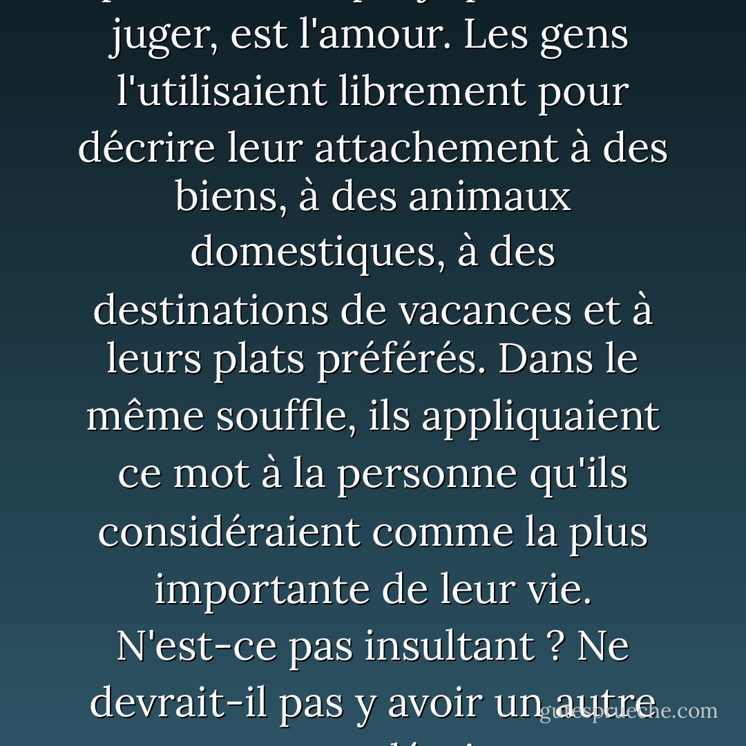 L'un des mots les plus frustrants du langage humain, pour autant que je puisse en juger, est l'amour. Les gens l'utilisaient librement pour décrire leur attachement à des biens, à des animaux domestiques, à des destinations de vacances et à leurs plats préférés. Dans le même souffle, ils appliquaient ce mot à la personne qu'ils considéraient comme la plus importante de leur vie. N'est-ce pas insultant ? Ne devrait-il pas y avoir un autre terme pour décrire une émotion plus profonde ? - Alexandra Adornetto