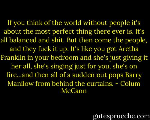 If you think of the world without people it's about the most perfect thing there ever is. It's all balanced and shit. But then come the people, and they fuck it up. It's like you got Aretha Franklin in your bedroom and she's just giving it her all, she's singing just for you, she's on fire...and then all of a sudden out pops Barry Manilow from behind the curtains. - Colum McCann