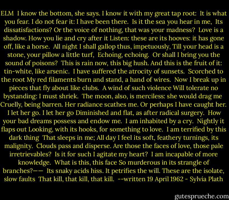 ELM<br /><br />I know the bottom, she says. I know it with my great tap root: <br />It is what you fear.<br />I do not fear it: I have been there.<br /><br />Is it the sea you hear in me, <br />Its dissatisfactions?<br />Or the voice of nothing, that was your madness?<br /><br />Love is a shadow.<br />How you lie and cry after it<br />Listen: these are its hooves: it has gone off, like a horse.<br /><br />All night I shall gallop thus, impetuously,<br />Till your head is a stone, your pillow a little turf, <br />Echoing, echoing.<br /><br />Or shall I bring you the sound of poisons? <br />This is rain now, this big hush.<br />And this is the fruit of it: tin-white, like arsenic.<br /><br />I have suffered the atrocity of sunsets. <br />Scorched to the root<br />My red filaments burn and stand, a hand of wires.<br /><br />Now I break up in pieces that fly about like clubs. <br />A wind of such violence<br />Will tolerate no bystanding: I must shriek.<br /><br />The moon, also, is merciless: she would drag me <br />Cruelly, being barren.<br />Her radiance scathes me. Or perhaps I have caught her.<br /><br />I let her go. I let her go<br />Diminished and flat, as after radical surgery. <br />How your bad dreams possess and endow me.<br /><br />I am inhabited by a cry. <br />Nightly it flaps out<br />Looking, with its hooks, for something to love.<br /><br />I am terrified by this dark thing <br />That sleeps in me;<br />All day I feel its soft, feathery turnings, its malignity.<br /><br />Clouds pass and disperse.<br />Are those the faces of love, those pale irretrievables? <br />Is it for such I agitate my heart?<br /><br />I am incapable of more knowledge. <br />What is this, this face<br />So murderous in its strangle of branches?——<br /><br />Its snaky acids hiss.<br />It petrifies the will. These are the isolate, slow faults <br />That kill, that kill, that kill.<br /><br />--written 19 April 1962 - Sylvia Plath