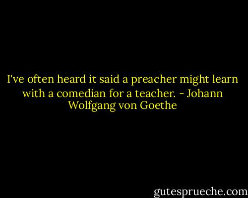 I've often heard it said a preacher<br />might learn with a comedian for a teacher. - Johann Wolfgang von Goethe