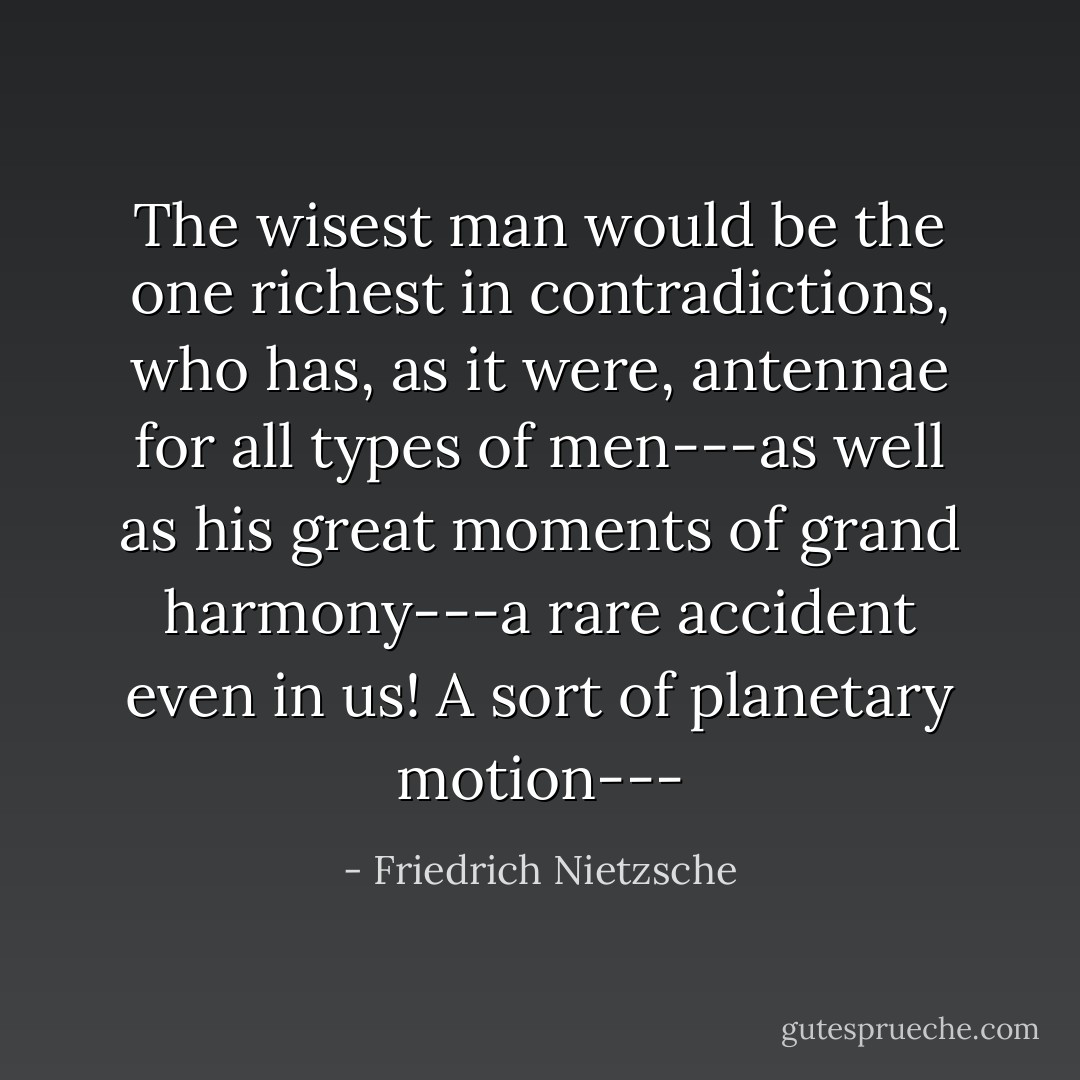 The wisest man would be the one richest in contradictions, who has, as it were, antennae for all types of men---as well as his great moments of grand harmony---a rare accident even in us! A sort of planetary motion--- - Friedrich Nietzsche