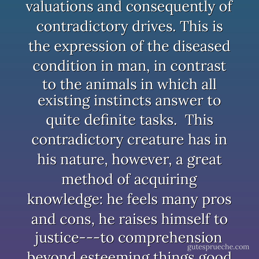 Insight: all evaluation is made from a definite perspective: that of the preservation of the individual, a community, a race, a state, a church, a faith, a culture.--- Because we forget that valuation is always from a perspective, a single individual contains within him a vast confusion of contradictory valuations and consequently of contradictory drives. This is the expression of the diseased condition in man, in contrast to the animals in which all existing instincts answer to quite definite tasks.<br /> This contradictory creature has in his nature, however, a great method of acquiring knowledge: he feels many pros and cons, he raises himself to justice---to comprehension beyond esteeming things good and evil.<br /> The wisest man would be the one richest in contradictions, who has, as it were, antennae for all types of men---as well as his great moments of grand harmony---a rare accident even in us! A sort of planetary motion--- - Friedrich Nietzsche