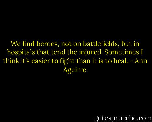 We find heroes, not on battlefields, but in hospitals that tend the injured. Sometimes I think it’s easier to fight than it is to heal. - Ann Aguirre