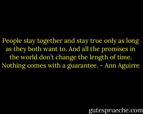 People stay together and stay true only as long as they both want to. And all the promises in the world don’t change the length of time. Nothing comes with a guarantee. - Ann Aguirre