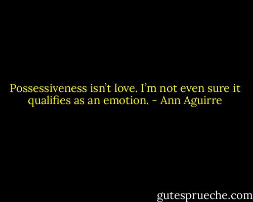 Possessiveness isn’t love. I’m not even sure it qualifies as an emotion. - Ann Aguirre