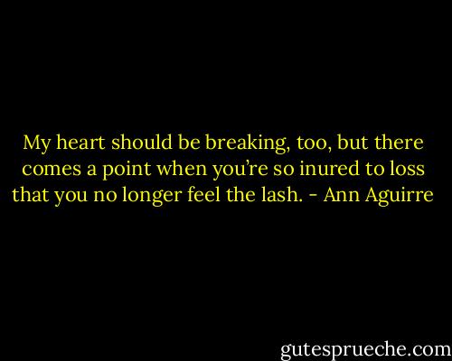 My heart should be breaking, too, but there comes a point when you’re so inured to loss that you no longer feel the lash. - Ann Aguirre