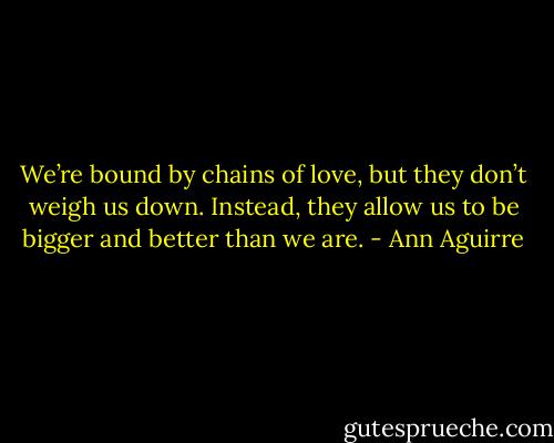 We’re bound by chains of love, but they don’t weigh us down. Instead, they allow us to be bigger and better than we are. - Ann Aguirre