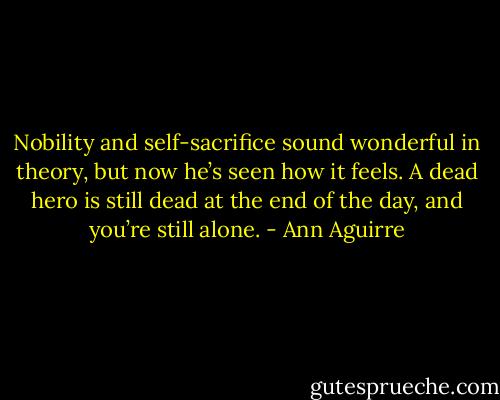 Nobility and self-sacrifice sound wonderful in theory, but now he’s seen how it feels. A dead hero is still dead at the end of the day, and you’re still alone. - Ann Aguirre