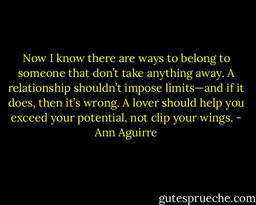 Now I know there are ways to belong to someone that don’t take anything away. A relationship shouldn’t impose limits—and if it does, then it’s wrong. A lover should help you exceed your potential, not clip your wings. - Ann Aguirre