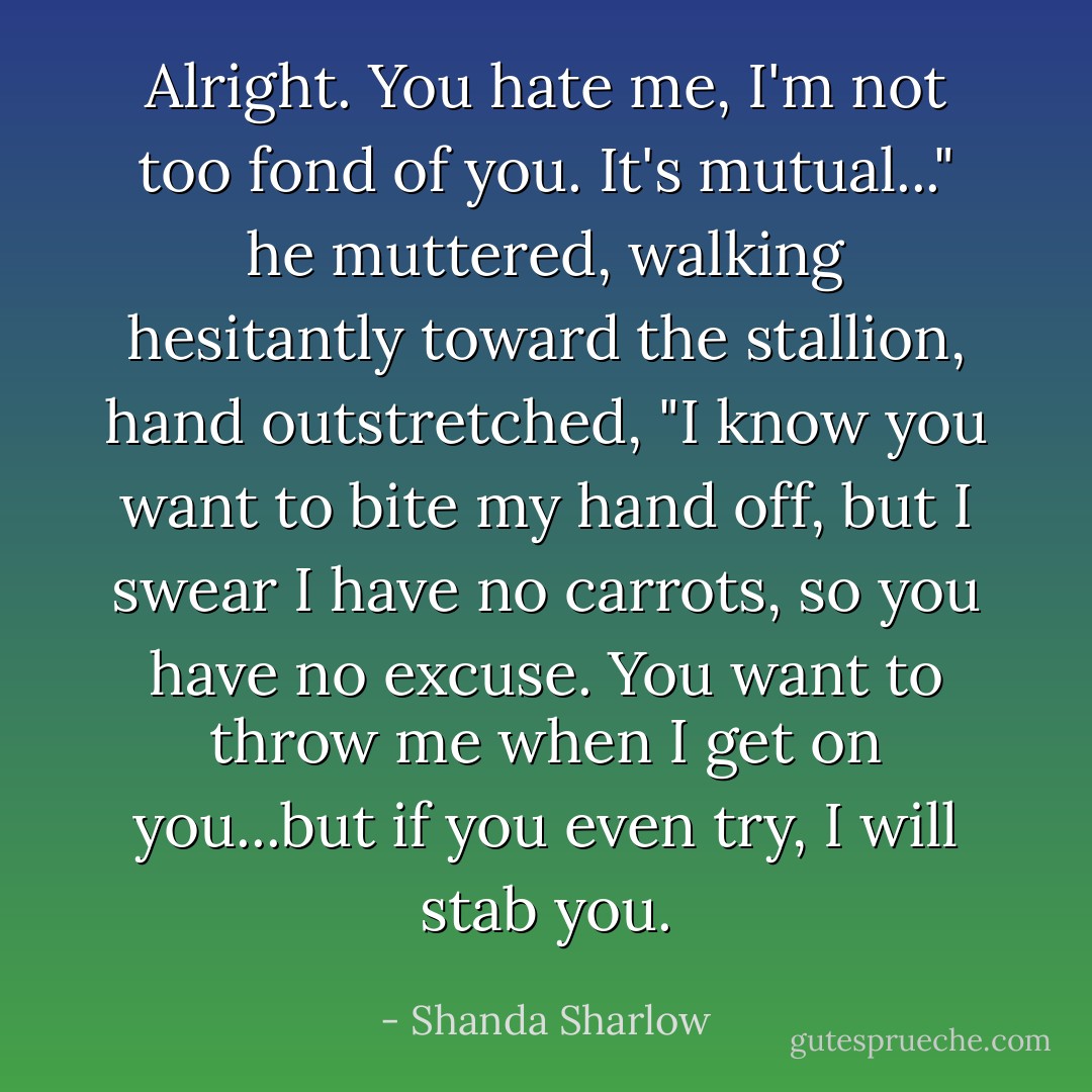 Alright. You hate me, I'm not too fond of you. It's mutual..." he muttered, walking hesitantly toward the stallion, hand outstretched, "I know you want to bite my hand off, but I swear I have no carrots, so you have no excuse. You want to throw me when I get on you...but if you even try, I will stab you. - Shanda Sharlow