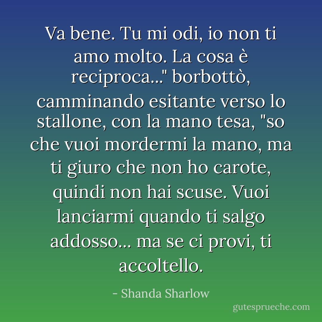 Va bene. Tu mi odi, io non ti amo molto. La cosa è reciproca..." borbottò, camminando esitante verso lo stallone, con la mano tesa, "so che vuoi mordermi la mano, ma ti giuro che non ho carote, quindi non hai scuse. Vuoi lanciarmi quando ti salgo addosso... ma se ci provi, ti accoltello. - Shanda Sharlow